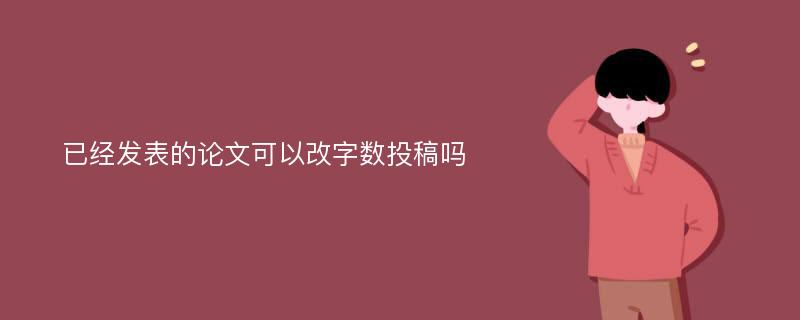 已经发表的论文可以改字数投稿吗