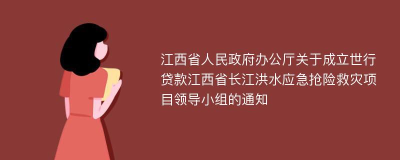 江西省人民政府办公厅关于成立世行贷款江西省长江洪水应急抢险救灾项目领导小组的通知