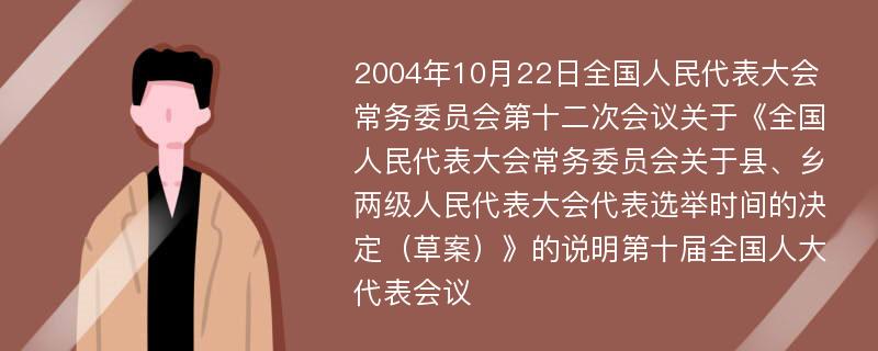 2004年10月22日全国人民代表大会常务委员会第十二次会议关于《全国人民代表大会常务委员会关于县、乡两级人民代表大会代表选举时间的决定（草案）》的说明第十届全国人大代表会议